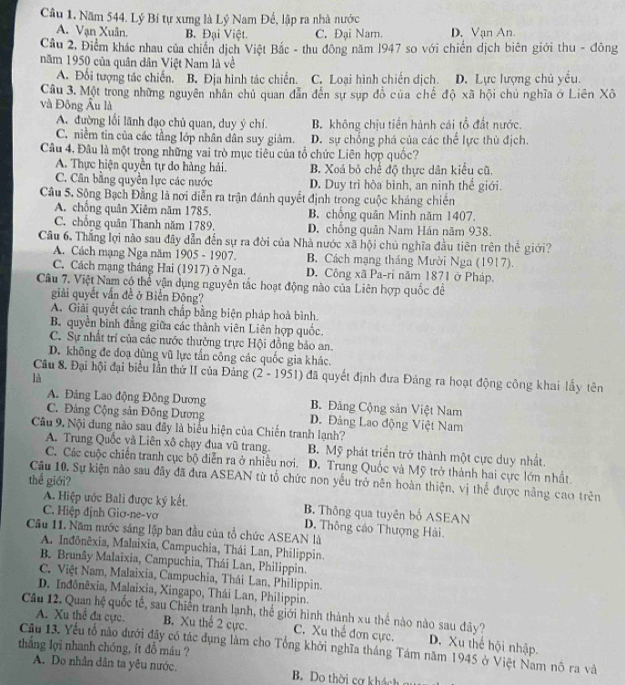Câu 1, Năm 544. Lý Bí tự xưng là Lý Nam Đế, lập ra nhà nước
A. Vạn Xuân. B. Đại Việt. C. Đại Nam. D. Vạn An.
Cầu 2, Điểm khác nhau của chiến dịch Việt Bắc - thu đông năm 1947 so với chiến dịch biên giới thu - đông
năm 1950 của quân dân Việt Nam là về
A. Đối tượng tác chiến. B. Địa hình tác chiến. C. Loại hình chiến dịch. D. Lực lượng chủ yểu.
Câu 3. Một trong những nguyên nhân chủ quan dẫn đến sự sụp đồ của chế độ xã hội chủ nghĩa ở Liên Xô
và Đông Âu là
A. đường lối lãnh đạo chủ quan, duy ý chí. B. không chịu tiến hành cái tổ đất nước.
C. niềm tin của các tầng lớp nhân dân suy giảm. D. sự chống phá của các thế lực thù địch.
Câu 4. Đâu là một trong những vai trò mục tiêu của tổ chức Liên hợp quốc?
A. Thực hiện quyền tự do hàng hải. B. Xoá bỏ chế độ thực dân kiểu cũ,
C. Cân bằng quyên lực các nước D. Duy trì hòa bình, an ninh thế giới.
Câu 5, Sộng Bạch Đằng là nơi diễn ra trận đánh quyết định trong cuộc kháng chiến
A. chồng quân Xiêm năm 1785. B. chống quân Minh năm 1407.
C. chồng quân Thanh năm 1789. D. chồng quân Nam Hán năm 938.
Câu 6. Thắng lợi nào sau đây dẫn đến sự ra đời của Nhà nước xã hội chủ nghĩa đầu tiên trên thế giới?
A. Cách mạng Nga năm 1905 - 1907. B. Cách mạng tháng Mười Nga (1917).
C. Cách mạng tháng Hai (1917) ở Nga. D. Công xã Pa-ri năm 1871 ở Pháp.
Câu 7. Việt Nam có thể vận dụng nguyên tắc hoạt động nào của Liên hợp quốc đề
giải quyết vấn đề ở Biển Đông?
A. Giải quyết các tranh chấp bằng biện pháp hoà bình.
B. quyền bình đẳng giữa các thành viên Liên hợp quốc.
C. Sự nhất trí của các nước thường trực Hội đồng bảo an.
D. không đe doạ dùng vũ lực tần công các quốc gia khác.
Câu 8. Đại hội đại biểu lần thứ II của Đảng (2 - 1951) đã quyết định đưa Đảng ra hoạt động công khai lấy tên
là
A. Đảng Lao động Đông Dương B. Đảng Cộng sản Việt Nam
C. Đảng Cộng sản Đông Dương D. Đảng Lao động Việt Nam
Câu 9. Nội dung nào sau đây là biểu hiện của Chiến tranh lạnh?
A. Trung Quốc và Liên xô chạy đua vũ trang. B. Mỹ phát triển trở thành một cực duy nhất.
C. Các cuộc chiến tranh cục bộ diễn ra ở nhiều nơi. D. Trung Quốc và Mỹ trở thành hai cực lớn nhất.
thế giới?
Câu 10. Sự kiện nào sau đây đã đưa ASEAN từ tổ chức non yếu trở nên hoàn thiện, vị thể được nâng cao trên
A. Hiệp ước Bali được ký kết. B. Thông qua tuyên bố ASEAN
C. Hiệp định Giơ-ne-vơ D. Thông cáo Thượng Hải.
Cầu 11. Năm nước sáng lập ban đầu của tổ chức ASEAN là
A. Inđônêxia, Malaixia, Campuchia, Thái Lan, Philippin.
B. Brunây Malaixia, Campuchia, Thái Lan, Philippin.
C. Việt Nam, Malaixia, Campuchia, Thái Lan, Philippin.
D. Inđônêxia, Malaixia, Xingapo, Thái Lan, Philippin.
Câu 12. Quan hệ quốc tế, sau Chiến tranh lạnh, thể giới hình thành xu thể nào nào sau đây?
A. Xu thể đa cực. B. Xu thể 2 cực. C. Xu thể đơn cực.
Cầu 13. Yếu tổ nào dưới đậy có tác đụng làm cho Tổng khởi nghĩa tháng Tám năm 1945 ở Việt Nam nô ra và D. Xu thế hội nhập.
thắng lợi nhanh chóng, ít đỗ máu ?
A. Do nhân dân ta yêu nước. B. Do thời cơ khách g