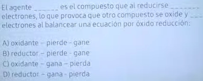 El agente _es el compuesto que al reducirse_
electrones, lo que provoca que otro compuesto se oxide y_
electrones al balancear una ecuación por óxido reducción:
A) oxidante - pierde - gane
B) reductor - pierde - gane
C) oxidante - gana - pierda
D) reductor - gana - pierda