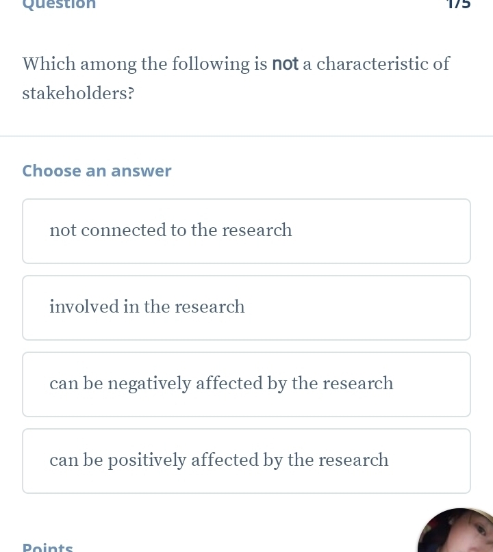 Which among the following is not a characteristic of
stakeholders?
Choose an answer
not connected to the research
involved in the research
can be negatively affected by the research
can be positively affected by the research
Points