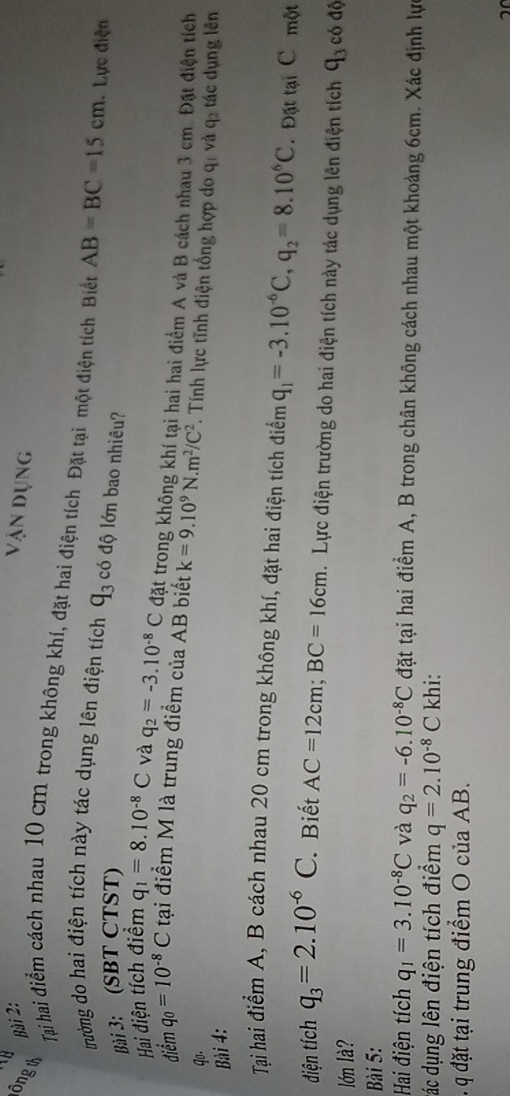Vận dụng 
lông th 
Tại hai điểm cách nhau 10 cm trong không khí, đặt hai điện tích Đặt tại một điện tích Biết AB=BC=15cm : Lực điện 
trường do hai điện tích này tác dụng lên điện tích q_3 có độ lớn bao nhiêu? 
Bài 3: (SBT ÇTST) 
Hai điện tích điểm q_1=8.10^(-8)C và q_2=-3.10^(-8)C đặt trong không khí tại hai hai điểm A và B cách nhau 3 cm. Đặt điện tích 
điểm q_0=10^(-8)C tại điểm M là trung điểm của AB biết k=9.10^9N.m^2/C^2 *. Tính lực tĩnh điện tổng hợp do q, và qỉ tác dụng lên 
qo. 
Bài 4: 
Tại hai điểm A, B cách nhau 20 cm trong không khí, đặt hai điện tích điểm q_1=-3.10^(-6)C, q_2=8.10^6C Đặt tại C một 
điện tích q_3=2.10^(-6)C Biết AC=12cm; BC=16cm. Lực điện trường do hai điện tích này tác dụng lên điện tích q_3 có độ 
lớn là? 
Bài 5: 
Hai điện tích q_1=3.10^(-8)C và q_2=-6.10^(-8)C đặt tại hai điểm A, B trong chân không cách nhau một khoảng 6cm. Xác định lực 
đác dụng lên điện tích điểm q=2.10^(-8)C khi: 
q đặt tại trung điểm O của AB.