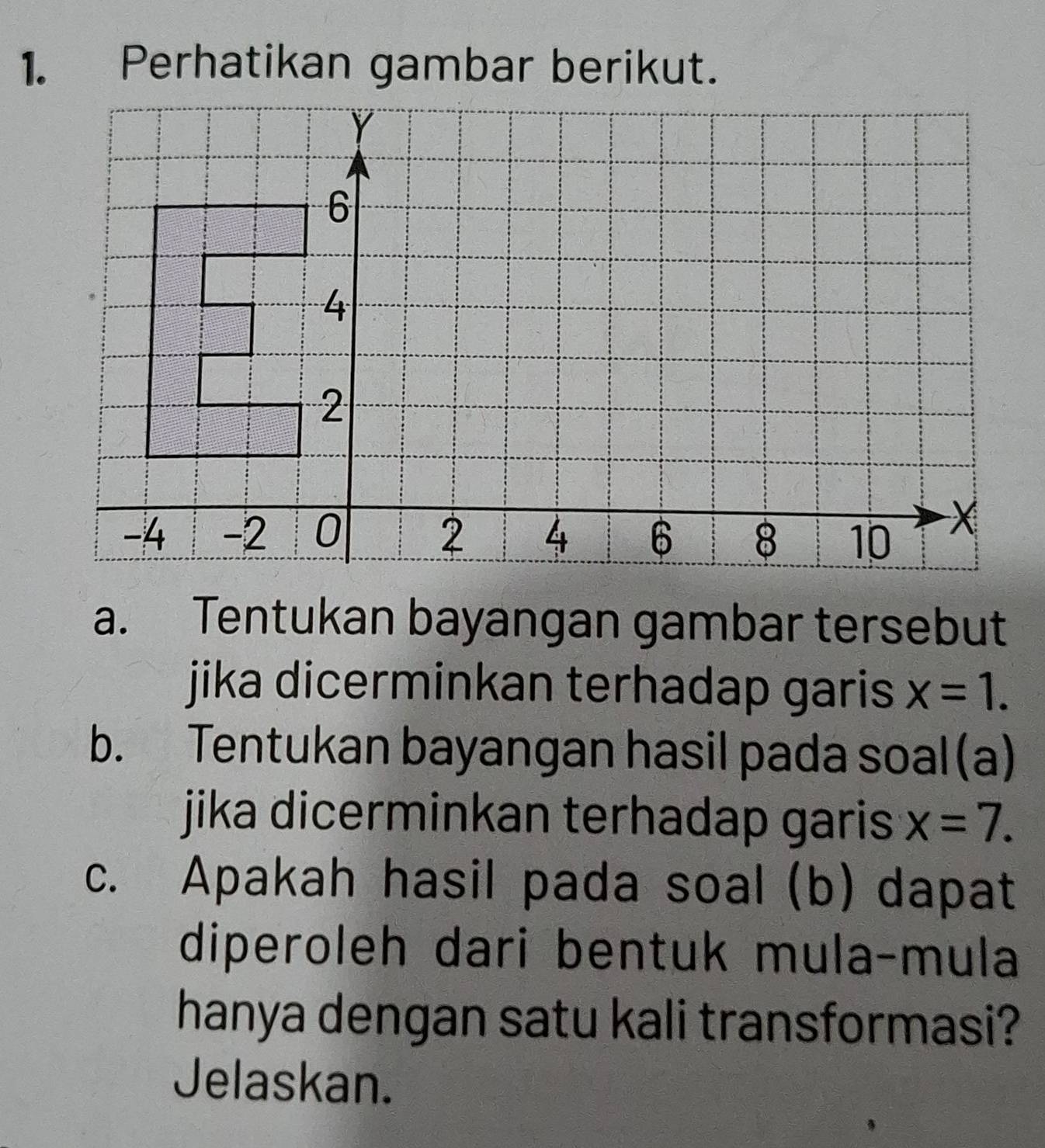 Perhatikan gambar berikut. 
a. Tentukan bayangan gambar tersebut 
jika dicerminkan terhadap garis x=1. 
b. Tentukan bayangan hasil pada soal (a) 
jika dicerminkan terhadap garis . x=7. 
c. Apakah hasil pada soal (b) dapat 
diperoleh dari bentuk mula-mula 
hanya dengan satu kali transformasi? 
Jelaskan.