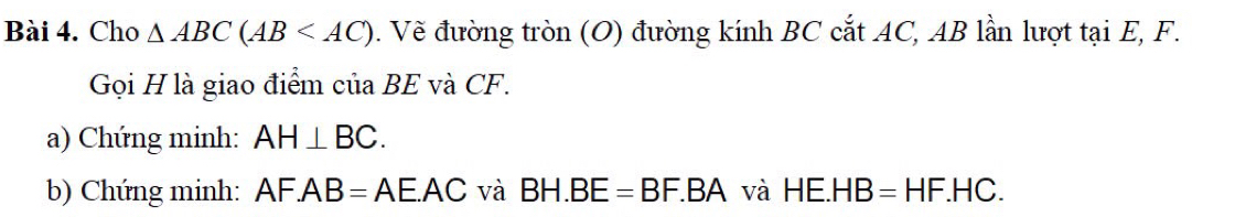 Cho △ ABC(AB . Về đường tròn (O) đường kính BC cắt AC, AB lần lượt tại E, F. 
Gọi H là giao điểm của BE và CF. 
a) Chứng minh: AH⊥ BC. 
b) Chứng minh: AF.AB=AE.AC và BH.BE=BF.BA và HE.HB=HF.HC.