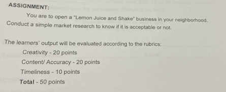 ASSIGNMENT: 
You are to open a "Lemon Juice and Shake" business in your neighborhood. 
Conduct a simple market research to know if it is acceptable or not. 
The learners' output will be evaluated according to the rubrics: 
Creativity - 20 points 
Content/ Accuracy - 20 points 
Timeliness - 10 points 
Total - 50 points