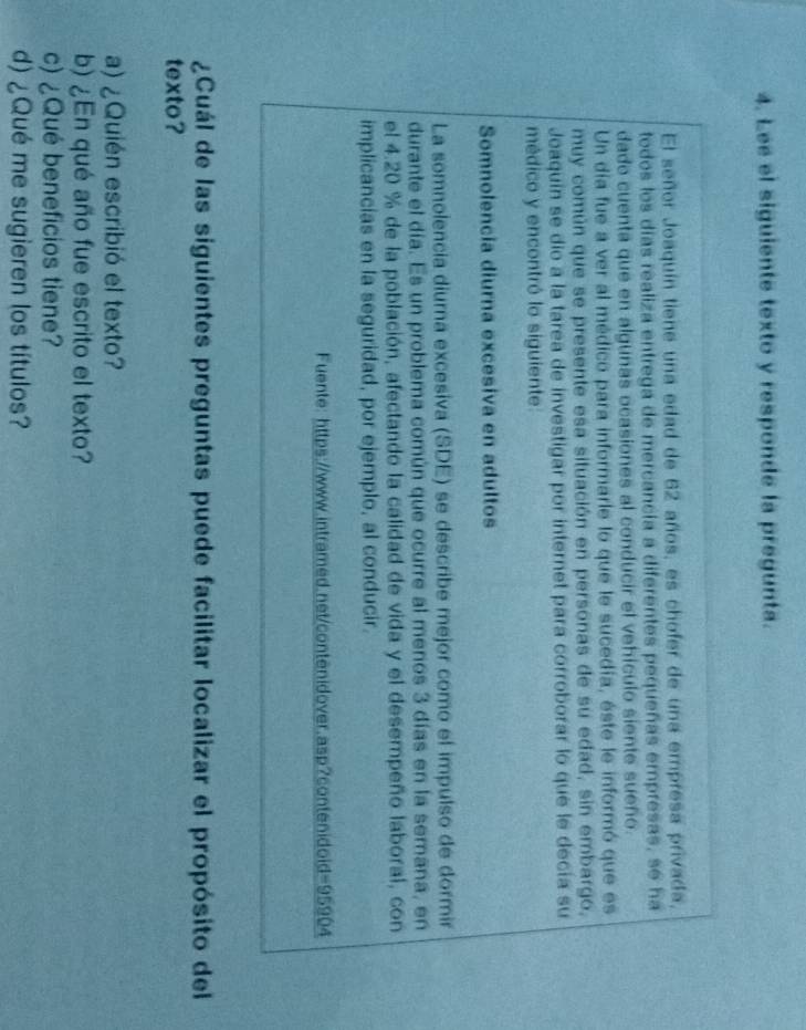Lee el siguiente texto y responde la pregunta. 
El señor Joaquín tiene una edad de 62 años, es chofer de una empresa privada, 
todos los días realiza entrega de mercancia a diferentes pequeñas empresas, se ha 
dado cuenta que en algunas ocasiones al conducir el vehículo siente sueño. 
Un día fue a ver al médico para informarle lo que le sucedía, éste le informó que es 
muy común que se presente esa situación en personas de su edad, sin embargo, 
Joaquin se dio a la tarea de investigar por internet para corroborar lo que le decía su 
médico y encontró lo siguiente: 
Somnolencia diurna excesiva en adultos 
La somnolencia diurna excesiva (SDE) se describe mejor como el impulso de dormir 
durante el día. Es un problema común que ocurre al menos 3 días en la semana, en 
el 4.20 % de la población, afectando la calidad de vida y el desempeño laboral, con 
implicancias en la seguridad, por ejemplo, al conducir. 
Fuente: https://www.intramed.net/contenidover.asp?contenidoid=95904 
¿Cuál de las siguientes preguntas puede facilitar localizar el propósito del 
texto? 
a) ¿Quién escribió el texto? 
b) ¿En qué año fue escrito el texto? 
c) ¿Qué beneficios tiene? 
d) ¿Qué me sugieren los títulos?