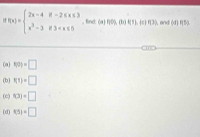 f(x)=beginarrayl 2x-4if-2≤ x≤ 3 x^3-3if3 ,find: (a)f(0),(b)f(1), (c)f(3) , and (d)f(5). 
i
(a) f(0)=□
(b) f(1)=□
(c) f(3)=□
(d) f(5)=□