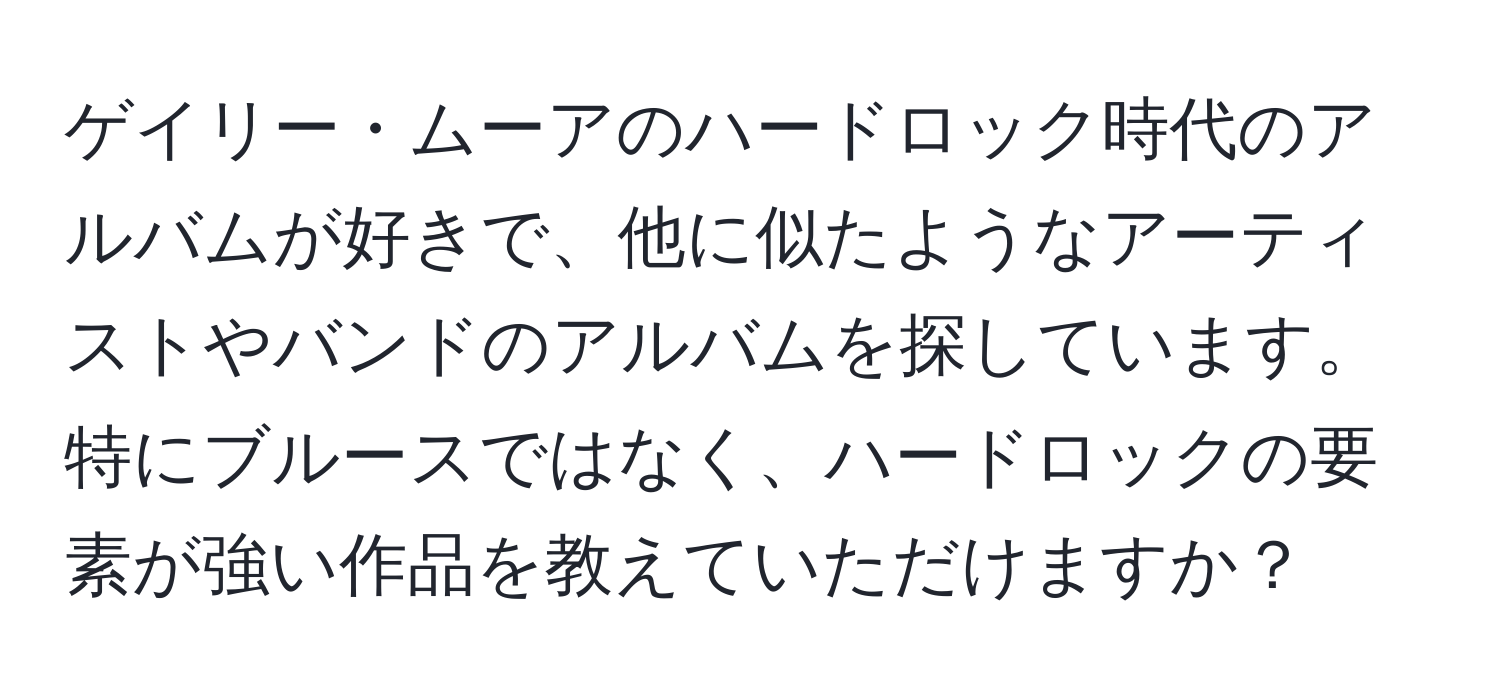 ゲイリー・ムーアのハードロック時代のアルバムが好きで、他に似たようなアーティストやバンドのアルバムを探しています。特にブルースではなく、ハードロックの要素が強い作品を教えていただけますか？