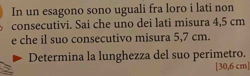 In un esagono sono uguali fra loro i lati non 
consecutivi. Sai che uno dei lati misura 4,5 cm
e che il suo consecutivo misura 5,7 cm. 
Determina la lunghezza del suo perimetro.
[30,6 cm ]