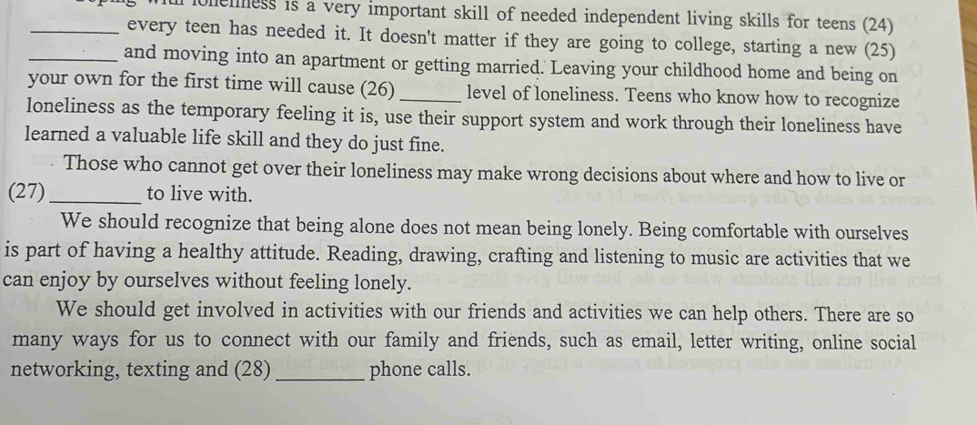 lolemess is a very important skill of needed independent living skills for teens (24)
_every teen has needed it. It doesn't matter if they are going to college, starting a new (25)
_and moving into an apartment or getting married. Leaving your childhood home and being on
your own for the first time will cause (26)_ level of loneliness. Teens who know how to recognize
loneliness as the temporary feeling it is, use their support system and work through their loneliness have
learned a valuable life skill and they do just fine.
Those who cannot get over their loneliness may make wrong decisions about where and how to live or
(27)_ to live with.
We should recognize that being alone does not mean being lonely. Being comfortable with ourselves
is part of having a healthy attitude. Reading, drawing, crafting and listening to music are activities that we
can enjoy by ourselves without feeling lonely.
We should get involved in activities with our friends and activities we can help others. There are so
many ways for us to connect with our family and friends, such as email, letter writing, online social
networking, texting and (28) _phone calls.