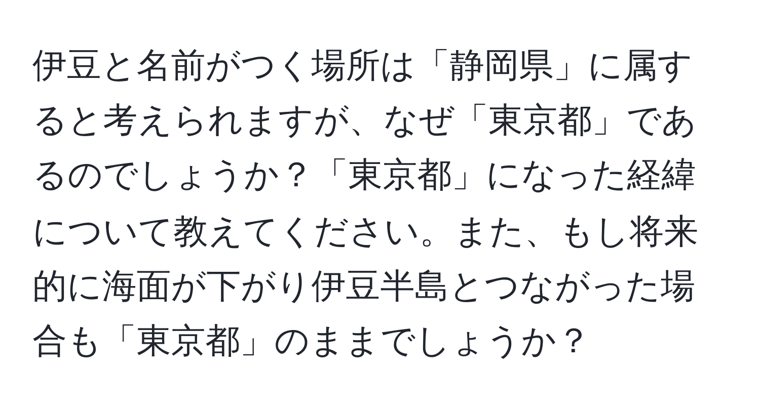 伊豆と名前がつく場所は「静岡県」に属すると考えられますが、なぜ「東京都」であるのでしょうか？「東京都」になった経緯について教えてください。また、もし将来的に海面が下がり伊豆半島とつながった場合も「東京都」のままでしょうか？