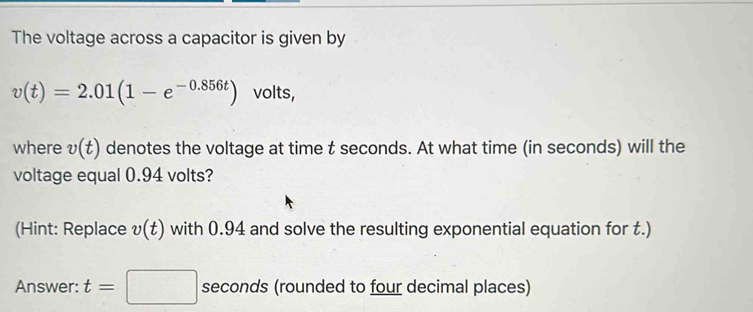 The voltage across a capacitor is given by
v(t)=2.01(1-e^(-0.856t)) volts, 
where v(t) denotes the voltage at time t seconds. At what time (in seconds) will the 
voltage equal 0.94 volts? 
(Hint: Replace v(t) with 0.94 and solve the resulting exponential equation for t.) 
Answer: t=□ seconds (rounded to four decimal places)