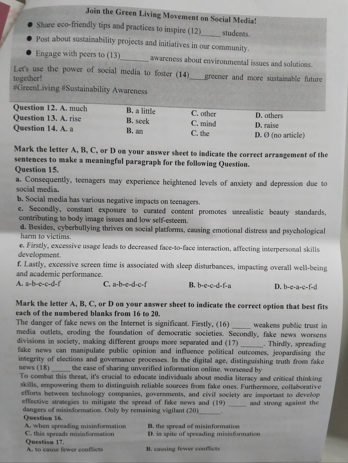 Join the Green Living Movement on Social Media!
Share eco-friendly tips and practices to inspire (12)_ students.
Post about sustainability projects and initiatives in our community.
Engage with peers to (13)_ awareness about environmental issues and solutions.
Let's use the power of social media to foster (14)
together! _greener and more sustainable future 
#GreenLiving #Sustainability Awareness
Question 12. A. much B. a little C. other
D. others
Question 13. A. rise B. seek C. mind D. raise
Question 14. A. a B. an C. the
D. Ø (no article)
Mark the letter A, B, C, or D on your answer sheet to indicate the correct arrangement of the
sentences to make a meaningful paragraph for the following Question.
Question 15.
a. Consequently, teenagers may experience heightened levels of anxiety and depression due to
social media.
b. Social media has various negative impacts on teenagers.
c. Secondly, constant exposure to curated content promotes unrealistic beauty standards,
contributing to body image issues and low self-esteem.
d. Besides, cyberbullying thrives on social platforms, causing emotional distress and psychological
harm to victims.
e. Firstly, excessive usage leads to decreased face-to-face interaction, affecting interpersonal skills
development.
f. Lastly, excessive screen time is associated with sleep disturbances, impacting overall well-being
and academic performance.
A. a-b-e-c-d-f C. a-b-e-d-c-f B. b-e-c-d-f-a D. b-e-a-c-f-
Mark the letter A, B, C, or D on your answer sheet to indicate the correct option that best fits
each of the numbered blanks from 16 to 20.
The danger of fake news on the Internet is significant. Firstly, (16) _weakens public trust in
media outlets, eroding the foundation of democratic societies. Secondly, fake news worsens
divisions in society, making different groups more separated and (17) _. Thirdly, spreading
fake news can manipulate public opinion and influence political outcomes, jeopardising the
integrity of elections and governance processes. In the digital age, distinguishing truth from fake
news (18) _the ease of sharing unverified information online. worsened by
To combat this threat, it's crucial to educate individuals about media literacy and critical thinking
skills, empowering them to distinguish reliable sources from fake ones. Furthermore, collaborative
efforts between technology companies, governments, and civil society are important to develop
effective strategies to mitigate the spread of fake news and (19) _and strong against the
dangers of misinformation. Only by remaining vigilant (20)_ _.
Question 16.
A. when spreading misinformation B. the spread of misinformation
C. this spreads misinformation D. in spite of spreading misinformation
Question 17.
A. to cause fewer conflicts B. causing fewer conflicts