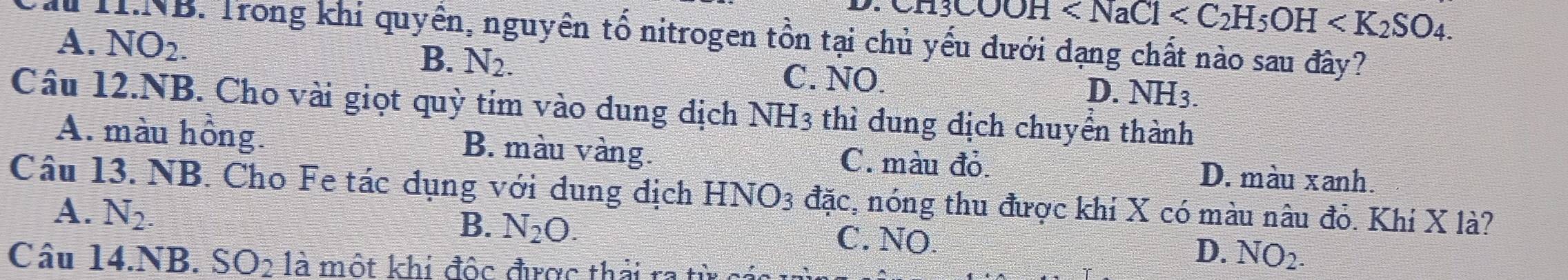 13COOH . 
Th T.NB. Trong khi quyền, nguyên tố nitrogen tồn tại chủ yếu dưới dạng chất nào sau đây?
B. N_2.
A. NO_2. C. NO. D. NH_3. 
Câu 12.NB. Cho vài giọt quỳ tím vào dung dịch NH_3 thì đung địch chuyển thành
A. màu hồng. B. màu vàng. C. màu đỏ. D. màu xanh.
Câu 13. NB. Cho Fe tác dụng với dung dịch HNO_3 đặc, nóng thu được khi X có màu nâu đỏ. Khí X là?
B.
A. N_2. N_2O. C. NO. D. NO_2. 
Câu 14.NB. SO_2 là một khí độc được thải ra từ cả