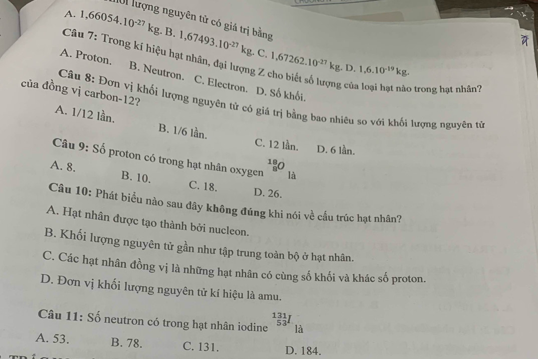 A. 1,66054.10^(-27)kg.B.1,67493.10^(-27)kg.C. 1,67262.10^(-27)kg. 
l01 lượng nguyên tử có giá trị bằng
Câu 7: Trong kí hiệu hạt nhân, đại lượng Z cho biết số lượng của loại hạt nào trong hạt nhân7
D. 1,6.10^(-19)kg.
A. Proton. B. Neutron. C. Electron. D. Số khối.
của đồng vị carbon-12?
Câu 8: Đơn vị khối lượng nguyên tử có giá trị bằng bao nhiêu so với khối lượng nguyên tử
A. 1/12 lần. B. 1/6 lần.
C. 12 lần. D. 6 lần.
Câu 9: Số proton có trong hạt nhân oxygen _8^((18)O là
A. 8. B. 10. C. 18.
D. 26.
Câu 10: Phát biểu nào sau đây không đúng khi nói về cấu trúc hạt nhân?
A. Hạt nhân được tạo thành bởi nucleon.
B. Khối lượng nguyên tử gần như tập trung toàn bộ ở hạt nhân.
C. Các hạt nhân đồng vị là những hạt nhân có cùng số khối và khác số proton.
D. Đơn vị khối lượng nguyên tử kí hiệu là amu.
^131)_53I
Câu 11: Số neutron có trong hạt nhân iodine là
A. 53. B. 78. C. 131.
D. 184.