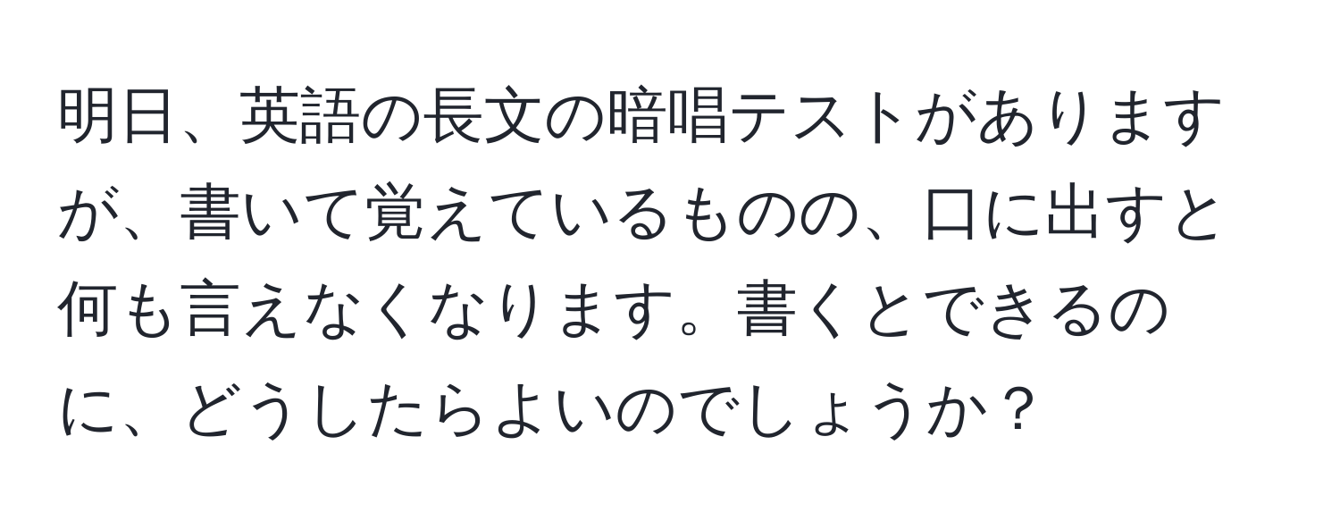 明日、英語の長文の暗唱テストがありますが、書いて覚えているものの、口に出すと何も言えなくなります。書くとできるのに、どうしたらよいのでしょうか？