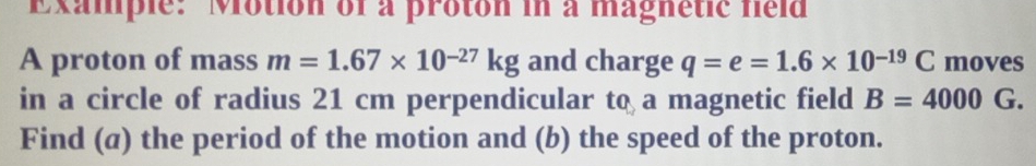 Example: Motion of a proton in a magnetic field 
A proton of mass m=1.67* 10^(-27)kg and charge q=e=1.6* 10^(-19)C moves 
in a circle of radius 21 cm perpendicular to a magnetic field B=4000G. 
Find (a) the period of the motion and (b) the speed of the proton.