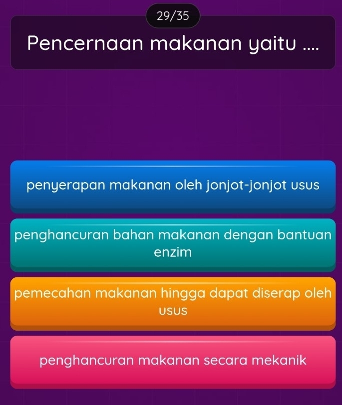 29/35
Pencernaan makanan yaitu ....
penyerapan makanan oleh jonjot-jonjot usus
penghancuran bahan makanan dengan bantuan
enzim
pemecahan makanan hingga dapat diserap oleh
USUS
penghancuran makanan secara mekanik