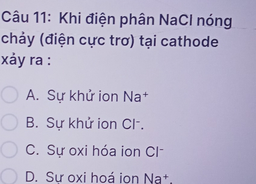 Khi điện phân NaCl nóng
(chảy (điện cực trơ) tại cathode
xảy ra :
A. Sự khử ion Na†
B. Sự khử ion Cl-.
C. Sự oxi hóa ion Cl
D. Sư oxi hoá ion Na†.