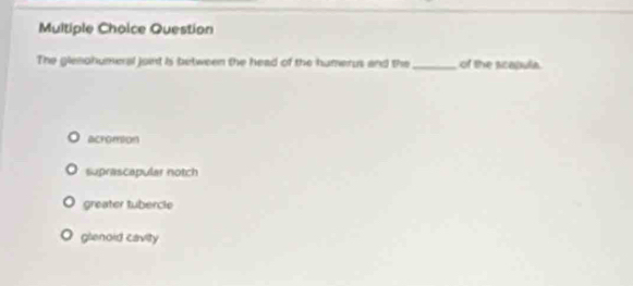 Question
The gleohumeral joint is between the head of the humerus and the_ of the scapulia.
acromion
suprascapular notch
greater tubercle
glenoid cavity