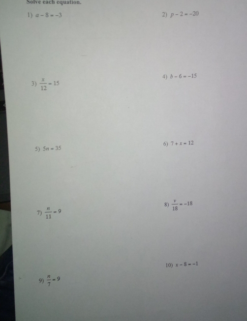 Solve each equation. 
1) a-8=-3 2) p-2=-20
3)  x/12 =15
4) b-6=-15
6) 7+x=12
5) 5n=35
8)  v/18 =-18
7)  n/11 =9
10) x-8=-1
9)  n/7 =9