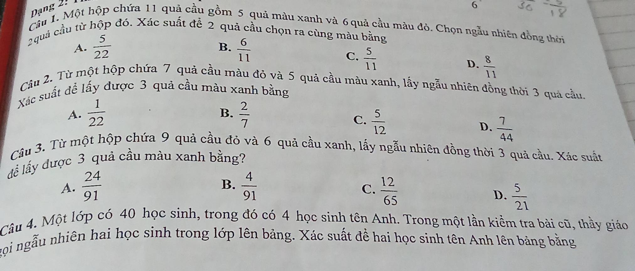 Dạng 2 
6
Câu 1. Một hộp chứa 11 quả cầu gồm 5 quả màu xanh và 6 quả cầu màu đỏ. Chọn ngẫu nhiên đồng thời
2quả cầu từ hộp đó. Xác suất để 2 quả cầu chọn ra cùng màu bằng
A.  5/22   6/11 
B.
C.  5/11 
D.  8/11 
Câu 2. Từ một hộp chứa 7 quả cầu màu đỏ và 5 quả cầu màu xanh, lấy ngẫu nhiên đồng thời 3 quả cầu.
Xác suất đề lấy được 3 quả cầu màu xanh bằng
A.  1/22   2/7 
B.
C.  5/12 
D.  7/44 
Câu 3. Từ một hộp chứa 9 quả cầu đỏ và 6 quả cầu xanh, lấy ngẫu nhiên đồng thời 3 quả cầu. Xác suất
để lấy được 3 quả cầu màu xanh bằng?
A.  24/91   4/91 
B.
C.  12/65 
D.  5/21 
Câu 4. Một lớp có 40 học sinh, trong đó có 4 học sinh tên Anh. Trong một lần kiểm tra bài cũ, thầy giáo
gọi ngẫu nhiên hai học sinh trong lớp lên bảng. Xác suất đề hai học sinh tên Anh lên bảng bằng