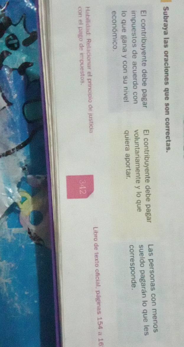 Subraya las oraciones que son correctas. 
El contribuyente debe pagar El contribuyente debe pagar Las personas con menos 
sueldo pagarán lo que les 
impuestos de acuerdo con voluntariamente y lo que 
lo que gana y con su nivel quiera aportar. corresponde. 
económico. 
Habilidad: Relacionar el principio de justicia Libro de texto oficial, páginas 154 a 16
con el pago de impuestos. 342