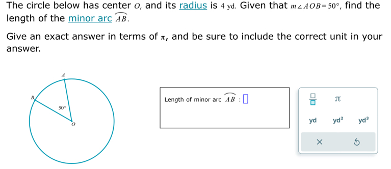 The circle below has center 0, and its radius is 4 ya. Given that m∠ AOB=50° , find the
length of the minor arc overline AB.
Give an exact answer in terms of π, and be sure to include the correct unit in your
answer.
Length of minor arc widehat AB:□  □ /□   π
yd yd^2 yd^3
×