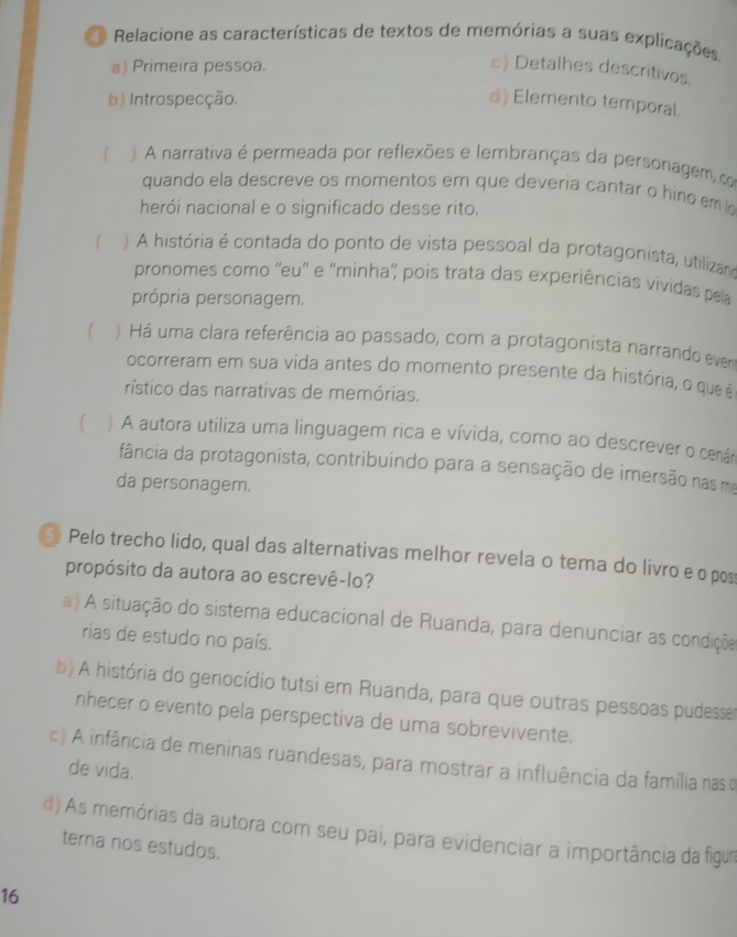 Relacione as características de textos de memórias a suas explicações.
a) Primeira pessoa.
c) Detalhes descritivos.
b) Introspecção. d) Elemento temporal.
( ) A narrativa é permeada por reflexões e lembranças da personagem co
quando ela descreve os momentos em que deveria cantar o hino em l
herói nacional e o significado desse rito.
)A história é contada do ponto de vista pessoal da protagonista, utilizara
pronomes como ''eu'' e ''minha'' pois trata das experiências vividas pela
própria personagem.
) Há uma clara referência ao passado, com a protagonista narrando evem
ocorreram em sua vida antes do momento presente da história, o que é
rístico das narrativas de memórias.
) A autora utiliza uma linguagem rica e vívida, como ao descrever o cenám
fância da protagonista, contribuindo para a sensação de imersão nas ma
da personagem.
Pelo trecho lido, qual das alternativas melhor revela o tema do livro e o pos
propósito da autora ao escrevê-lo?
a) A situação do sistema educacional de Ruanda, para denunciar as condiçõe
rias de estudo no país.
b) A história do genocídio tutsi em Ruanda, para que outras pessoas pudesser
nhecer o evento pela perspectiva de uma sobrevivente.
c) A infância de meninas ruandesas, para mostrar a influência da família nas o
de vida.
d) As memórias da autora com seu pai, para evidenciar a importância da figua
terna nos estudos.
16