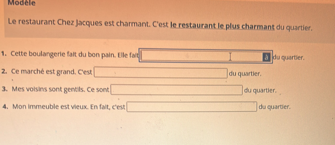 Modèle 
Le restaurant Chez Jacques est charmant. C'est le restaurant le plus charmant du quartier. 
1. Cette boulangerie fait du bon pain. Elle fait □ □ du quartier. 
2. Ce marché est grand. C'est □ du quartier. 
3. Mes voisins sont gentils. Ce sont □ du quartier. 
4. Mon immeuble est vieux. En fait, c'est □ du quartier.