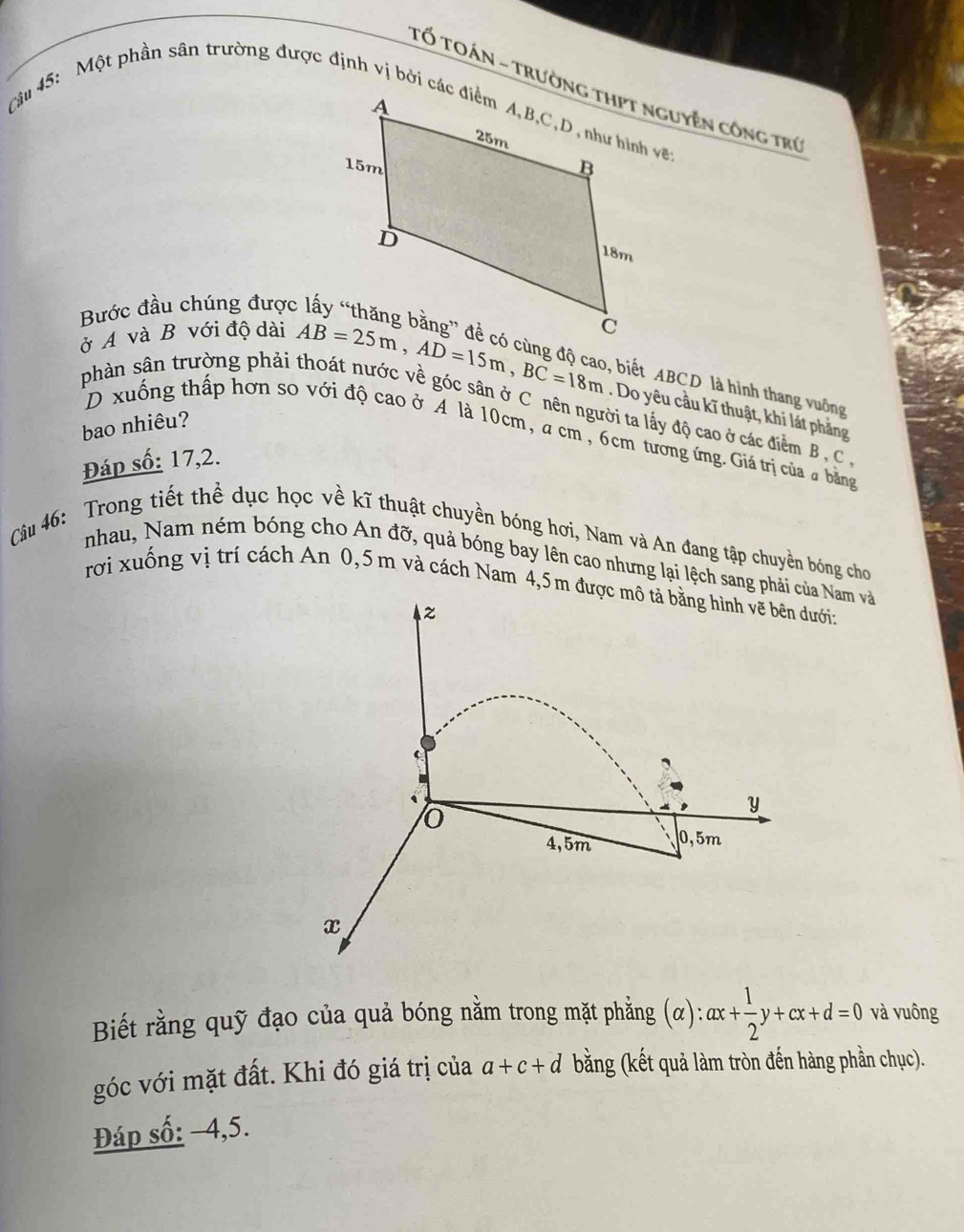 Bước đầu chúng được 
ở A và B với độ dài
AB=25m, AD=15m, BC=18m
, biết ABCD là hình thang vuông 
phần sân trường phải thoát nước về góc sân ở C nên người ta lấy độ cao ở các điểm B , C. Do yêu cầu kĩ thuật, khi lát phẳng 
bao nhiêu? 
D xuống thấp hơn so với độ cao ở A là 10cm, a cm , 6cm tương ứng. Giá trị của a bằng 
Đáp số: 17, 2. 
Câu 46: Trong tiết thể dục học về kĩ thuật chuyền bóng hơi, Nam và An đang tập chuyền bóng cho 
nhau, Nam ném bóng cho An đỡ, quả bóng bay lên cao nhưng lại lệch sang phảicủa Nam và 
rơi xuống vị trí cách An 0,5 m và cách Nam 4,5m đưdưới: 
Biết rằng quỹ đạo của quả bóng nằm trong mặt phẳng alpha ): :ax+ 1/2 y+cx+d=0 và vuông 
góc với mặt đất. Khi đó giá trị của a+c+d bằng (kết quả làm tròn đến hàng phần chục). 
Đáp số: −4, 5.