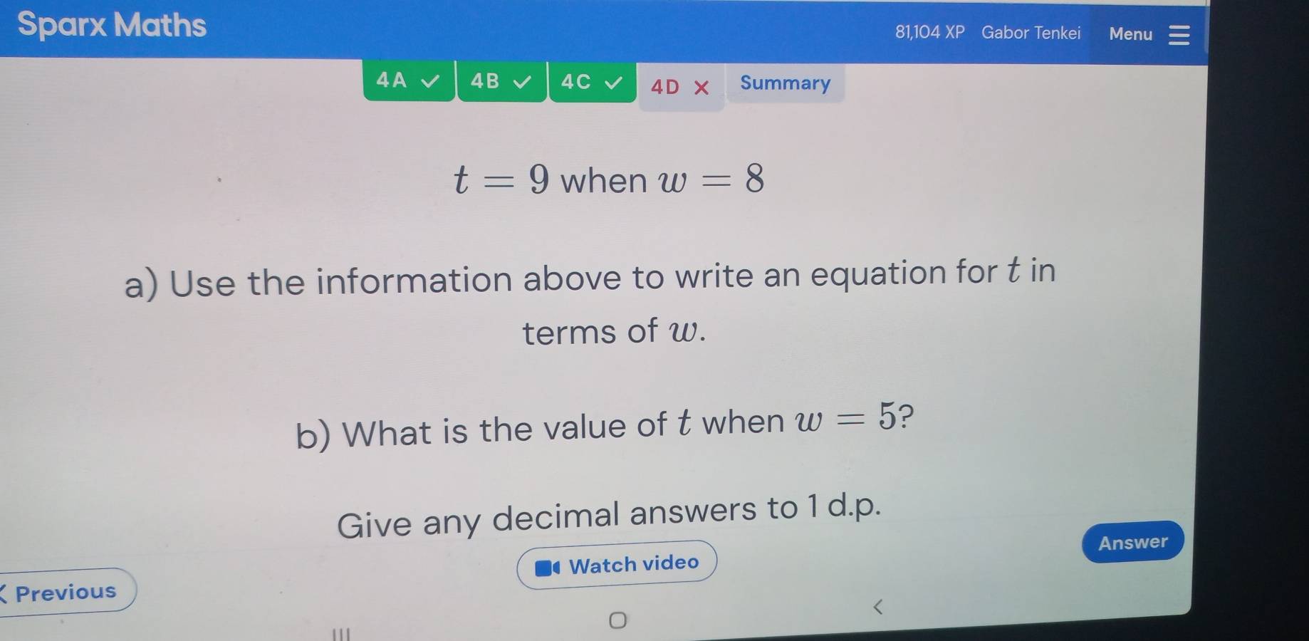 Sparx Maths 
81,104 XP Gabor Tenkei Menu 
4A 4B 4C 4D X Summary
t=9 when w=8
a) Use the information above to write an equation for t in 
terms of w. 
b) What is the value of t when w=5 ? 
Give any decimal answers to 1 d.p. 
Answer 
Watch video 
Previous