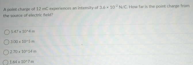 A point charge of 12 mC experiences an intensity of 3.6* 10^(-2)N/C How far is the point charge from
the source of electric field?
5.47* 10^(wedge)4m
3.00* 10^(wedge)5m
2.70* 10^(wedge)14m
1.64* 10^(wedge)7m