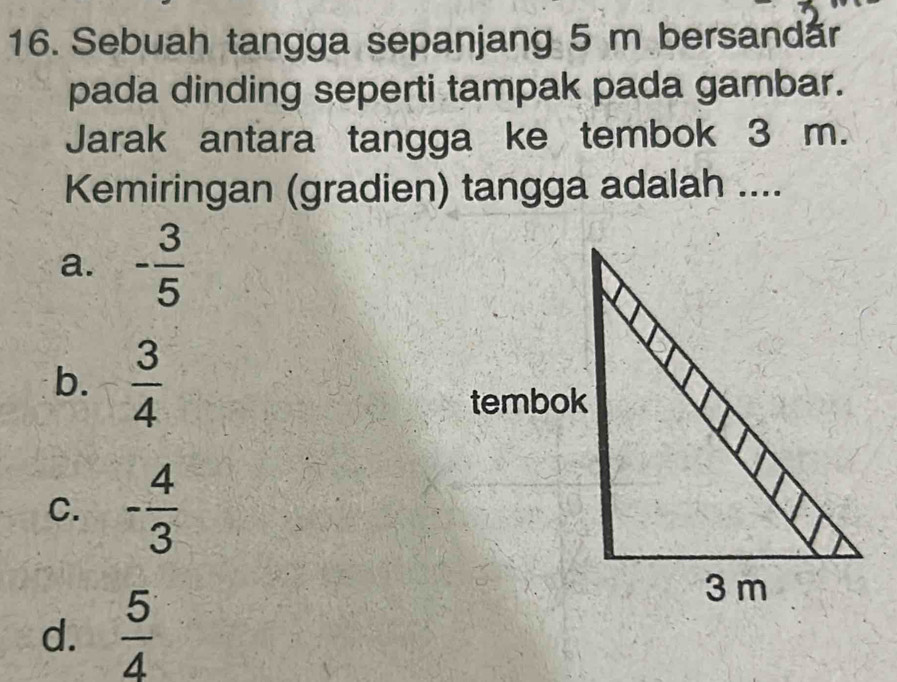 Sebuah tangga sepanjang 5 m bersandår
pada dinding seperti tampak pada gambar.
Jarak antara tangga ke tembok 3 m.
Kemiringan (gradien) tangga adalah ....
a. - 3/5 
b.  3/4 
C. - 4/3 
d.  5/4 