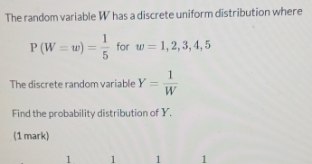 The random variable W has a discrete uniform distribution where
P(W=w)= 1/5  for w=1,2,3,4,5
The discrete random variable Y= 1/W 
Find the probability distribution of Y. 
(1 mark)
1 1 1 1