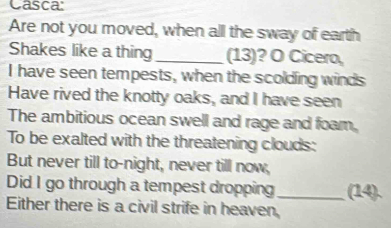 Casca: 
Are not you moved, when all the sway of earth 
Shakes like a thing_ (13)? O Cicero, 
I have seen tempests, when the scolding winds 
Have rived the knotty oaks, and I have seen 
The ambitious ocean swell and rage and foam, 
To be exalted with the threatening clouds: 
But never till to-night, never till now, 
Did I go through a tempest dropping_ (14) 
Either there is a civil strife in heaven,