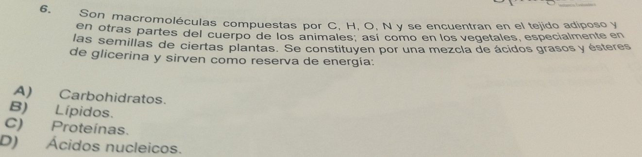 Son macromoléculas compuestas por C, H, O, N y se encuentran en el tejido adiposo y
en otras partes del cuerpo de los animales; así como en los vegetales, especialmente en
las semillas de ciertas plantas. Se constituyen por una mezcla de ácidos grasos y ésteres
de glicerina y sirven como reserva de energía:
A) Carbohidratos.
B) Lípidos.
C) Proteínas.
D) Ácidos nucleicos.