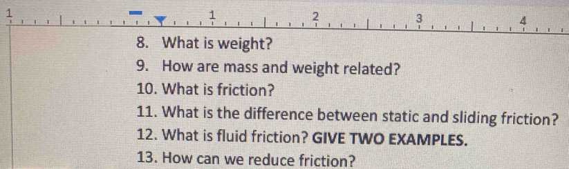 1 
8. What is weight? 
9. How are mass and weight related? 
10. What is friction? 
11. What is the difference between static and sliding friction? 
12. What is fluid friction? GIVE TWO EXAMPLES. 
13. How can we reduce friction?