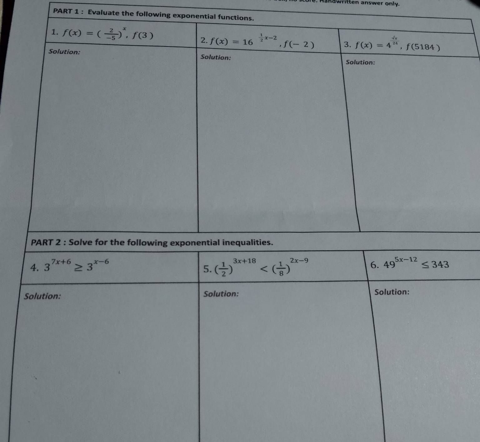 Handwritten answer only.
PART 1 : Evaluate the f
4. 3^(7x+6)≥ 3^(x-6) 6. 49^(5x-12)≤ 343
5. ( 1/2 )^3x+18
Solution: Solution:
Solution: