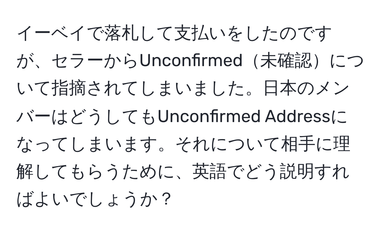 イーベイで落札して支払いをしたのですが、セラーからUnconfirmed未確認について指摘されてしまいました。日本のメンバーはどうしてもUnconfirmed Addressになってしまいます。それについて相手に理解してもらうために、英語でどう説明すればよいでしょうか？