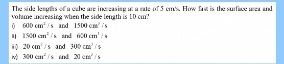 The side lengths of a cube are increasing at a rate of 5 cm/s. How fast is the surface area and 
volume increasing when the side length is 10 cm? 
i) 600cm^2/s and 1500cm^3/s
ii) 1500cm^2/s and 600cm^3/s
iii) 20cm^2/s and 300cm^3/s
iv) 300cm^2/s and 20cm^3/s