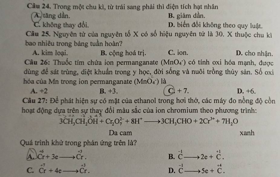 Trong một chu kì, từ trái sang phải thì điện tích hạt nhân
A. tăng dần. B. giảm dần.
C. không thay đổi. D. biến đổi không theo quy luật.
Câu 25. Nguyên tử của nguyên tố X có số hiệu nguyên tử là 30. X thuộc chu kì
bao nhiêu trong bảng tuần hoàn?
A. kim loại. B. cộng hoá trị. C. ion. D. cho nhận.
Câu 26: Thuốc tím chứa ion permanganate (MnO_4^-) có tính oxi hóa mạnh, được
dùng để sát trùng, diệt khuẩn trong y hQc, đời sống và nuôi trồng thủy sản. Số oxi
hóa của Mn trong ion permanganate (MnO_4^-) là
A. +2 B. +3. C+7. D. +6.
Câu 27: Để phát hiện sự có mặt của ethanol trong hơi thở, các máy đo nồng độ cồn
hoạt động dựa trên sự thay đổi màu sắc của ion chromium theo phương trình:
3CH_3CH_2OH+Cr_2O_7^((2-)+8H^+)to 3CH_3CHO+2Cr^(3+)+7H_2O
Da cam xanh
Quá trình khử trong phản ứng trên là?
A. ^+6Cr+3eto Cr^(+3). B. beginarrayr -1 Cto endarray 2e+beginarrayr +1 C.endarray
C. beginarrayr +7 Crendarray +4eto beginarrayr +3 Crendarray. ^-1Cto 5e+^+4C. 
D.