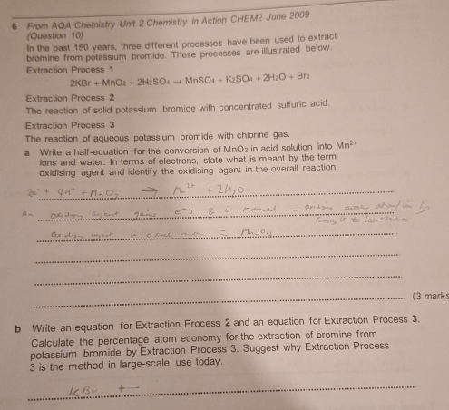 From AQA Chemistry Unit 2 Chemistry in Action CHEM2 June 2009 
(Question 10) 
In the past 150 years, three different processes have been used to extract 
bromine from potassium bromide. These processes are illustrated below. 
Extraction Process 1
2KBr+MnO_2+2H_2SO_4to MnSO_4+K_2SO_4+2H_2O+Br_2
Extraction Process 2 
The reaction of solid potassium bromide with concentrated sulfuric acid. 
Extraction Process 3 
The reaction of aqueous potassium bromide with chlorine gas. 
a Write a half-equation for the conversion of MnO₂ in acid solution into Mn^(2+)
ions and water. In terms of electrons, state what is meant by the term 
oxidising agent and identify the oxidising agent in the overall reaction. 
_
 4/7 =
_ 
_ 
_ 
_ 
_(3 marks 
b Write an equation for Extraction Process 2 and an equation for Extraction Process 3. 
Calculate the percentage atom economy for the extraction of bromine from 
potassium bromide by Extraction Process 3. Suggest why Extraction Process 
3 is the method in large-scale use today. 
_ 
_
