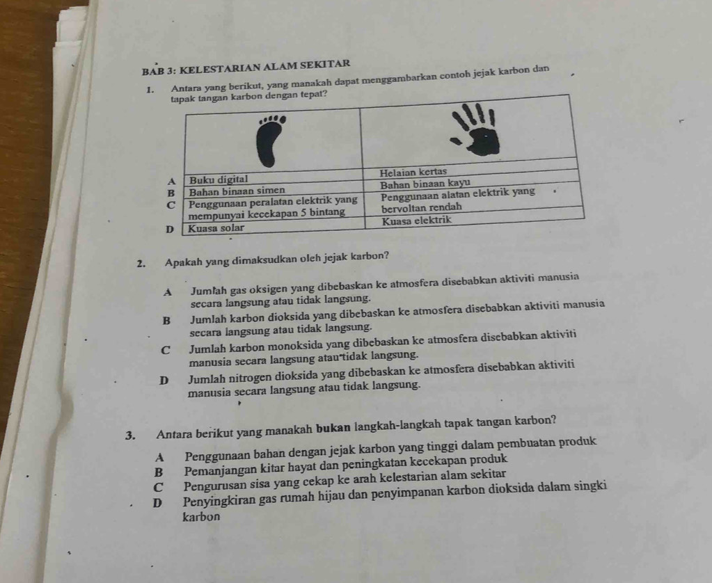 BAB 3: KELESTARIAN ALAM SEKITAR
tara yang berikut, yang manakah dapat menggambarkan contoh jejak karbon dan
2. Apakah yang dimaksudkan oleh jejak karbon?
A Jumlah gas oksigen yang dibebaskan ke atmosfera disebabkan aktiviti manusia
secara langsung atau tidak langsung.
B Jumlah karbon dioksida yang dibebaskan ke atmosfera disebabkan aktiviti manusia
secara langsung atau tidak langsung.
C Jumlah karbon monoksida yang dibebaskan ke atmosfera disebabkan aktiviti
manusia secara langsung atau tidak langsung.
D Jumlah nitrogen dioksida yang dibebaskan ke atmosfera disebabkan aktiviti
manusia secara langsung atau tidak langsung.
3. Antara berikut yang manakah bukan langkah-langkah tapak tangan karbon?
A Penggunaan bahan dengan jejak karbon yang tinggi dalam pembuatan produk
B Pemanjangan kitar hayat dan peningkatan kecekapan produk
C Pengurusan sisa yang cekap ke arah kelestarian alam sekitar
D Penyingkiran gas rumah hijau dan penyimpanan karbon dioksida dalam singki
karbon