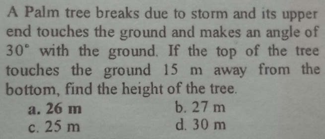 A Palm tree breaks due to storm and its upper
end touches the ground and makes an angle of
30° with the ground. If the top of the tree
touches the ground 15 m away from the
bottom, find the height of the tree.
a. 26 m b. 27 m
c. 25 m d. 30 m