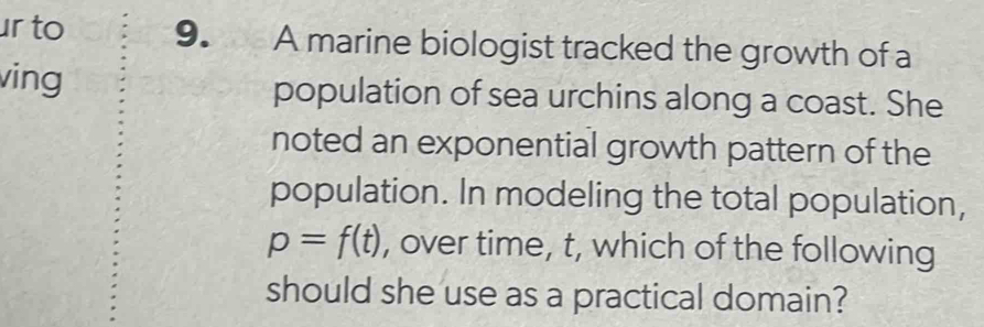 to 9. A marine biologist tracked the growth of a 
ving population of sea urchins along a coast. She 
noted an exponential growth pattern of the 
population. In modeling the total population,
p=f(t) , over time, t, which of the following 
should she use as a practical domain?