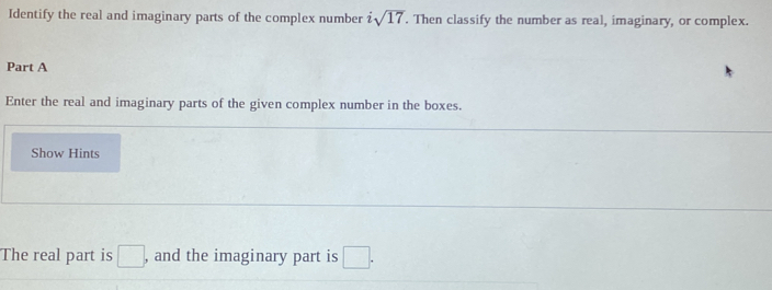 Identify the real and imaginary parts of the complex number sqrt(17). Then classify the number as real, imaginary, or complex. 
Part A 
Enter the real and imaginary parts of the given complex number in the boxes. 
Show Hints 
The real part is □ , and the imaginary part is □.