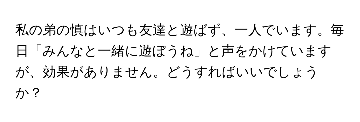 私の弟の慎はいつも友達と遊ばず、一人でいます。毎日「みんなと一緒に遊ぼうね」と声をかけていますが、効果がありません。どうすればいいでしょうか？