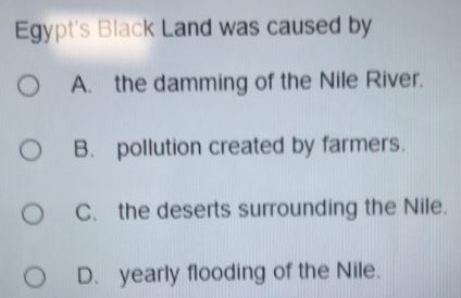 Egypt's Black Land was caused by
A. the damming of the Nile River.
B. pollution created by farmers.
C. the deserts surrounding the Nile.
D. yearly flooding of the Nile.