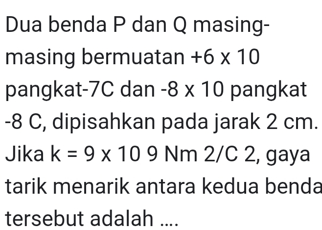 Dua benda P dan Q masing- 
masing bermuatan +6* 10
pangkat -7C dan -8* 10 pangkat
-8 C, dipisahkan pada jarak 2 cm. 
Jika k=9* 109Nr n 2/C 2, gaya 
tarik menarik antara kedua benda 
tersebut adalah ....