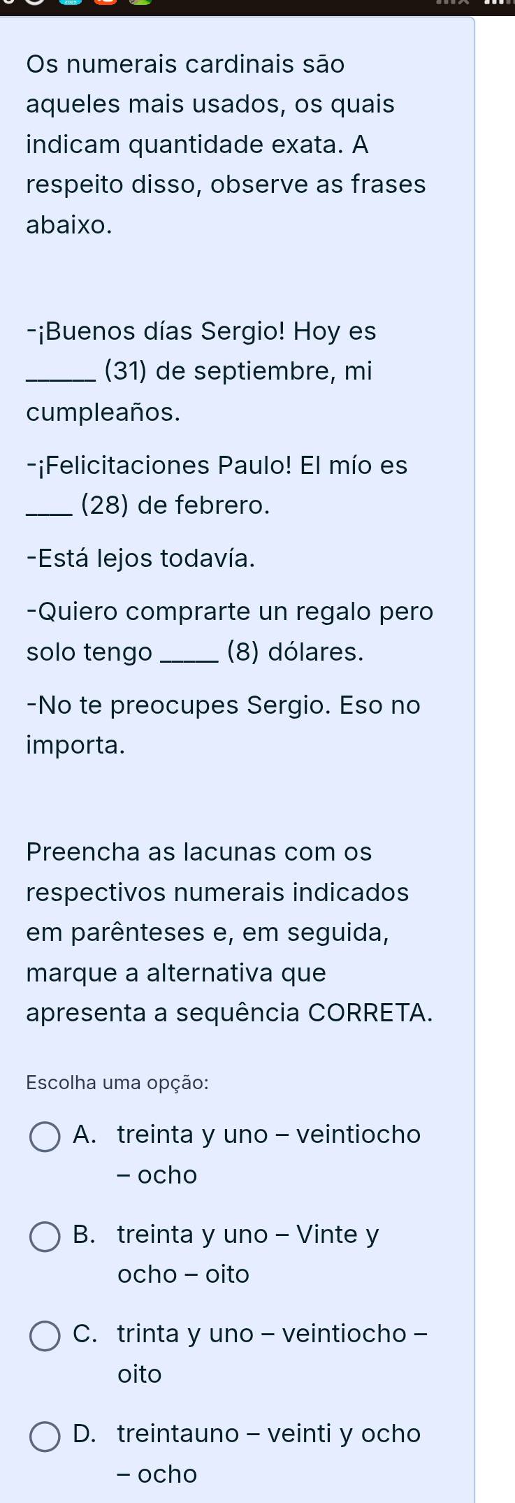 Os numerais cardinais são
aqueles mais usados, os quais
indicam quantidade exata. A
respeito disso, observe as frases
abaixo.
-¡Buenos días Sergio! Hoy es
_(31) de septiembre, mi
cumpleaños.
-¡Felicitaciones Paulo! El mío es
_(28) de febrero.
-Está lejos todavía.
-Quiero comprarte un regalo pero
solo tengo _(8) dólares.
-No te preocupes Sergio. Eso no
importa.
Preencha as lacunas com os
respectivos numerais indicados
em parênteses e, em seguida,
marque a alternativa que
apresenta a sequência CORRETA.
Escolha uma opção:
A. treinta y uno - veintiocho
- ocho
B. treinta y uno - Vinte y
ocho - oito
C. trinta y uno - veintiocho -
oito
D. treintauno - veinti y ocho
- ocho