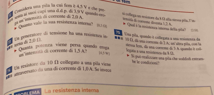 ar tem 
Considera una pila la cui fem è 4,5 V e che pre 
## senta ai suoi capi una d.d.p. di 3,9 V quando ero si collega un resistore da 8 Ω alla stessa pila, l'in- 
ga un'intensità di corrente di 2,0 A. 
tensità di corrente diventa 1,2 A. 
Quanto vale la sua resistenza interna? [ 0,3Ω] Qual è la resistenza interna della pila? (2.Ω
75 Una pila, quando è collegata a una resistenza da 
tema di 2,0 Ω. Un generatore di tensione ha una resistenza in -
10 Ω, dà una corrente di 2 A; un'altra pila, con la 
stessa fem, dà una corrente di 3 A quando è col- 
Quanta potenza viene persa quando eroga 
un³intensità di corrente di 1,5 A? legata a una resistenza da 8 Ω. 
[ 4,5 W ] Si può realizzare una pila che soddisfi entram- 
Un resistore da 10 Ω collegato a una píla viene 
be le condizioni? 
attraversato da una di corrente di 1,0 A. Se invece 
alaMA La resistenza interna